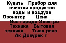 Купить : Прибор для очистки продуктов,воды и воздуха.Озонатор    › Цена ­ 26 625 - Все города Электро-Техника » Бытовая техника   . Тыва респ.,Ак-Довурак г.